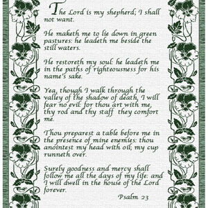 "The Lord is my shepherd; I shall not want.He maketh me to lie down in green pastures: he leadeth me beside the still waters.He restoreth my soul: he leadeth me in the paths of righteousness for his name's sake.Yea